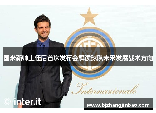 国米新帅上任后首次发布会解读球队未来发展战术方向