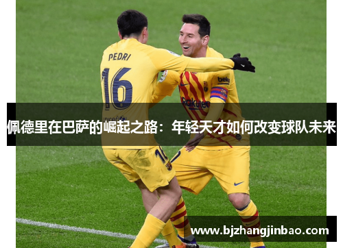 佩德里在巴萨的崛起之路：年轻天才如何改变球队未来
