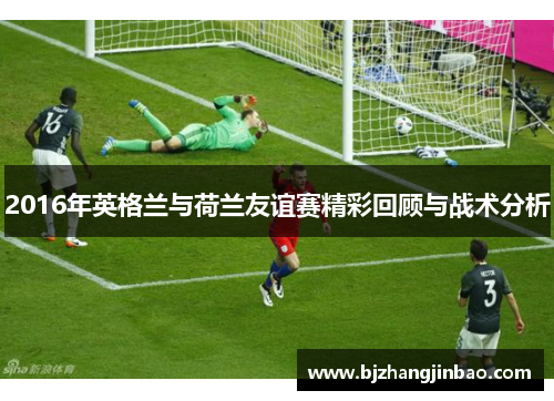 2016年英格兰与荷兰友谊赛精彩回顾与战术分析